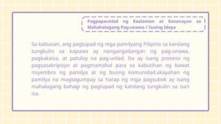 Pagpapaunlad ng Kaalaman at Kasanayan sa
Mahahalagang Pag-unawa / Susing Ideya
Sa kabuoan, ang pagtupad ng mga pamilyang Pilipino sa kanilang
tungkulin sa kapuwa ay nangangailangan ng pag-unawa,
pagkakaisa, at patuloy na pag-unlad. Ito ay isang proseso ng
pagsasakripisyo at pagmamahal para sa kabutihan ng bawat
miyembro ng pamilya at ng buong komunidad.akayahan ng
pamilya na magtagumpay sa harap ng mga pagsubok ay isang
mahalagang bahagi ng pagtupad ng kanilang tungkulin sa isa't
isa.
 