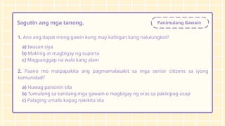 Panimulang Gawain
Sagutin ang mga tanong.
1. Ano ang dapat mong gawin kung may kaibigan kang nalulungkot?
a) Iwasan siya
b) Makinig at magbigay ng suporta
c) Magpanggap na wala kang alam
2. Paano mo maipapakita ang pagmamalasakit sa mga senior citizens sa iyong
komunidad?
a) Huwag pansinin sila
b) Tumulong sa kanilang mga gawain o magbigay ng oras sa pakikipag-usap
c) Palaging umalis kapag nakikita sila
 