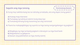 Panimulang Gawain
Sagutin ang mga tanong.
3. Kung may nakikita kang tao na nahulog sa kalsada, ano ang dapat mong gawin?
a) Huwag mag-intervene
b) Tumawag ng tulong at alamin kung okay siya
c) Tumulong lamang kung maraming tao ang nanonood
4. Paano ka makapagbibigay ng suporta sa mga taong nangangailangan ng pagkain?
a) Magbigay ng mga sariwang pagkain o donasyon sa mga food bank
b) Magreklamo sa gobyerno
c) Iwasan ang pakikilahok sa mga charity events
 