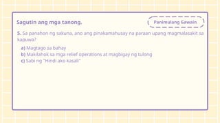 Panimulang Gawain
Sagutin ang mga tanong.
5. Sa panahon ng sakuna, ano ang pinakamahusay na paraan upang magmalasakit sa
kapuwa?
a) Magtago sa bahay
b) Makilahok sa mga relief operations at magbigay ng tulong
c) Sabi ng "Hindi ako kasali"
 
