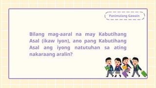 Panimulang Gawain
Bilang mag-aaral na may Kabutihang
Asal (ikaw iyon), ano pang Kabutihang
Asal ang iyong natutuhan sa ating
nakaraang aralin?
 