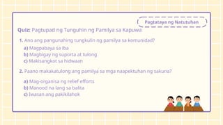 Pagtataya ng Natutuhan
Quiz: Pagtupad ng Tunguhin ng Pamilya sa Kapuwa
1. Ano ang pangunahing tungkulin ng pamilya sa komunidad?
a) Magpabaya sa iba
b) Magbigay ng suporta at tulong
c) Makisangkot sa hidwaan
2. Paano makakatulong ang pamilya sa mga naapektuhan ng sakuna?
a) Mag-organisa ng relief efforts
b) Manood na lang sa balita
c) Iwasan ang pakikilahok
 