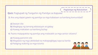 Pagtataya ng Natutuhan
Quiz: Pagtupad ng Tunguhin ng Pamilya sa Kapuwa
3. Ano ang dapat gawin ng pamilya sa mga kabataan sa kanilang komunidad?
a) Iwasan sila
b) Magbigay ng tamang edukasyon at gabay
c) Huwag makialam sa kanilang buhay
4. Paano maipapakita ng pamilya ang malasakit sa mga senior citizens?
a) Huwag pansinin sila
b) Magdaos ng mga aktibidad na makapagbigay saya sa kanila
c) Palaging makinig sa mga tsismis
 
