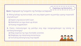 Pagtataya ng Natutuhan
Quiz: Pagtupad ng Tunguhin ng Pamilya sa Kapuwa
5. Bilang bahagi ng komunidad, ano ang dapat gawin ng pamilya upang mapanatili
ang kalinisan?
a) Itapon ang basura kahit saan
b) Makilahok sa mga clean-up drives
c) Huwag magpakialam
6. Paano matutulungan ng pamilya ang mga nangangailangan ng tulong sa
kanilang barangay?
a) Mag-organisa ng mga charitable activities
b) Magbigay ng masamang komentaryo
c) Tumulong lamang kung may kapalit
 
