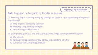 Pagtataya ng Natutuhan
Quiz: Pagtupad ng Tunguhin ng Pamilya sa Kapuwa
7. Ano ang dapat isaalang-alang ng pamilya sa pagbuo ng magandang relasyon sa
kapitbahay?
a) Mag-ingat sa pakikipag-ugnayan
b) Makipag-usap at magtulungan
c) Iwasan ang pakikisalamuha
8. Bilang isang pamilya, ano ang dapat gawin sa mga isyu ng diskriminasyon?
a) Manahimik
b) Itaguyod ang pagkakapantay-pantay at paggalang sa lahat
c) Sumang-ayon sa maling pananaw
 