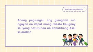 Panimulang Gawain
Anong pag-uugali ang ginagawa mo
ngayon na dapat mong iwasto kaugnay
sa iyong natutuhan na Kabutihang Asal
sa aralin?
 