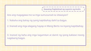 Gawaing Paglalahad ng Layunin ng Aralin
Ano ang magagawa mo sa mga sumusunod na sitwasyon?
1. Nabaha ang bahay ng iyong kapitbahay dahil sa bagyo.
2. Inanod ang mga alagang hayop ni Mang Berto na inyong kapitbahay.
3. Inanod ng baha ang mga kagamitan at damit ng iyong kaklase noong
nagdaang bagyo.
 