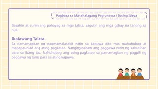 Pagbasa sa Mahahalagang Pag-unawa / Susing Ideya
Basahin at suriin ang pahayag sa mga talata, sagutin ang mga gabay na tanong sa
huli.
Ikalawang Talata.
Sa pamamagitan ng pagmamalasakit natin sa kapuwa dito mas mahuhubog at
mapapaunlad ang ating pagkatao. Nangingibabaw ang paggawa natin ng kabutihan
para sa ibang tao. Nahuhubog ang ating pagkatao sa pamamagitan ng pagpili ng
paggawa ng tama para sa ating kapuwa.
 