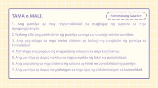 Panimulang Gawain
TAMA o MALI.
1. Ang pamilya ay may responsibilidad na magbigay ng suporta sa mga
nangangailangan.
2. Walang silbi ang pakikilahok ng pamilya sa mga community service activities.
3. Ang pag-aalaga sa mga senior citizens ay bahagi ng tungkulin ng pamilya sa
komunidad.
4. Mahalaga ang pagbuo ng magandang relasyon sa mga kapitbahay.
5. Ang pamilya ay dapat makiisa sa mga proyekto ng lokal na pamahalaan.
6. Ang pagtulong sa mga biktima ng sakuna ay hindi responsibilidad ng pamilya.
7. Ang pamilya ay dapat magtulungan sa mga isyu ng diskriminasyon sa komunidad.
 