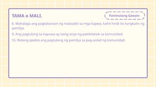 Panimulang Gawain
TAMA o MALI.
8. Mahalaga ang pagkakaroon ng malasakit sa mga kapwa, kahit hindi ito tungkulin ng
pamilya.
9. Ang pagtulong sa kapuwa ay isang anyo ng pakikilahok sa komunidad.
10. Walang epekto ang pagtulong ng pamilya sa pag-unlad ng komunidad.
 
