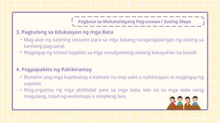 Pagbasa sa Mahahalagang Pag-unawa / Susing Ideya
3. Pagtulong sa Edukasyon ng mga Bata
• Mag-alok ng tutoring sessions para sa mga batang nangangailangan ng tulong sa
kanilang pag-aaral.
• Magbigay ng school supplies sa mga estudyanteng walang kakayahan na bumili.
4. Pagpapakita ng Pakikiramay
• Bisitahin ang mga kapitbahay o kakilala na may sakit o nahihirapan at magbigay ng
suporta.
• Mag-organisa ng mga aktibidad para sa mga bata, lalo na sa mga wala nang
magulang, tulad ng workshops o simpleng laro.
 