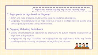 Pagbasa sa Mahahalagang Pag-unawa / Susing Ideya
7. Pagsuporta sa mga Lokal na Negosyo
• Bilhin ang mga produkto mula sa mga lokal na tindahan at negosyo.
• Magbigay ng pagkakataon sa mga lokal na artista o craftspeople na ipakita ang
kanilang mga produkto sa mga komunidad.
8. Pagiging Mabuting halimbawa
• Ipakita ang malasakit at kabutihan sa araw-araw na buhay, maging inspirasyon sa
mga anak at kapitbahay.
• Magsagawa ng mga aktibidad na nagpapakita ng pagkakaisa, tulad ng family
bonding activities na may kaugnayan sa pagtulong sa kapuwa.
 