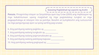 Gawaing Paglalahad ng Layunin ng Aralin
Panuto. Pinagninilay-nilayan sa Sosyolohiya ayon kay Crow (2005) ang implikasyon ng
mga kabalintunaan upang maglahad ng mga pagtatalakay tungkol sa mga
pagpapahalaga at relasyon nito sa pamilya. Basahin at kumpletuhin ang sumusunod
na mga pangungusap ayon sa iyong sariling pag-unawa:
6. Ang pamilyang walang pagkilos ay _____________
7. Ang pamilyang walang tungkulin ay ______________
8. Ang pamilyang walang pagmamalasakit ay ____________
9. Ang pamilyang walang pakikipag-kapuwa _______________
10. Ang pamilyang walang pagtupad ay ______________
 