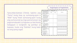 Paglalapat at Paglalahat
Tama-Mali-Dahilan (T.M.D). Sabihin ang
“Tama” kung ikaw ay sumasang-ayon o
“Mali” kung hindi sumasang-ayon kung
ang sumusunod ay mga pamamaraan ng
pagmamalasakit sa kapuwa sa ibat-ibang
kalagayan o tungkulin ng pamilya sa
kapuwa. Isulat ang “Dahilan” kung bakit
ito ang iyong sagot.
 