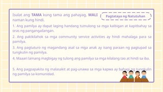 Pagtataya ng Natutuhan
Isulat ang TAMA kung tama ang pahayag, MALI
naman kung hindi.
1. Ang pamilya ay dapat laging handang tumulong sa mga kaibigan at kapitbahay sa
oras ng pangangailangan.
2. Ang pakikilahok sa mga community service activities ay hindi mahalaga para sa
pamilya.
3. Ang pagtuturo ng magandang asal sa mga anak ay isang paraan ng pagtupad sa
tungkulin ng pamilya.
4. Maaari lamang magbigay ng tulong ang pamilya sa mga kilalang tao at hindi sa iba.
5. Ang pagpapakita ng malasakit at pag-unawa sa mga kapwa ay bahagi ng tungkulin
ng pamilya sa komunidad.
 