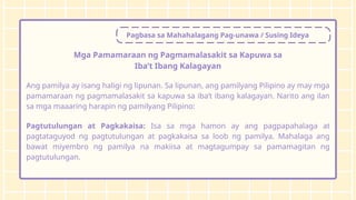 Pagbasa sa Mahahalagang Pag-unawa / Susing Ideya
Mga Pamamaraan ng Pagmamalasakit sa Kapuwa sa
Iba’t Ibang Kalagayan
Ang pamilya ay isang haligi ng lipunan. Sa lipunan, ang pamilyang Pilipino ay may mga
pamamaraan ng pagmamalasakit sa kapuwa sa iba’t ibang kalagayan. Narito ang ilan
sa mga maaaring harapin ng pamilyang Pilipino:
Pagtutulungan at Pagkakaisa: Isa sa mga hamon ay ang pagpapahalaga at
pagtataguyod ng pagtutulungan at pagkakaisa sa loob ng pamilya. Mahalaga ang
bawat miyembro ng pamilya na makiisa at magtagumpay sa pamamagitan ng
pagtutulungan.
 