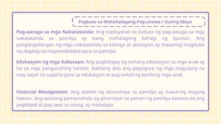 Pagbasa sa Mahahalagang Pag-unawa / Susing Ideya
Pag-aaruga sa mga Nakatatanda: Ang tradisyonal na kultura ng pag-aaruga sa mga
nakatatanda sa pamilya ay isang mahalagang bahagi ng lipunan. Ang
pangangailangan ng mga nakatatanda sa kalinga at atensiyon ay maaaring magdulot
ng dagdag na responsibilidad para sa pamilya.
Edukasyon ng mga Kabataan: Ang pagbibigay ng tamang edukasyon sa mga anak ay
isa sa mga pangunahing hamon. Kabilang dito ang pagsiguro ng mga magulang na
may sapat na suporta para sa edukasyon at pag-unlad ng kanilang mga anak.
Financial Management: Ang epekto ng ekonomiya sa pamilya ay maaaring maging
hamon. Ang wastong pamamahala ng pinansiyal na yaman ng pamilya kasama na ang
pagtitipid at pag-iwas sa utang, ay mahalaga
 