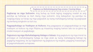 Pagbasa sa Mahahalagang Pag-unawa / Susing Ideya
Pagharap sa mga Suliranin: Ang buhay ay hindi laging magiging madali at ang
pamilya ay haharap sa iba't ibang mga suliranin. Ang kakayahan ng pamilya na
magtagumpay sa harap ng mga pagsubok ay isang mahalagang bahagi ng pagtupad
ng kanilang tungkulin sa isa't isa.
Pagpapahalaga sa Tradisyon at Kultura: Ang pagpapasa at pagpapahalaga sa mga
tradisyon at kultura ng mga Pilipino ay maaaring maging hamon lalo na sa gitna ng
modernisasyon at pagbabago.
Pagtuturo ng mga Mahahalagang Halaga o Values: Ang pagtuturo ng mga moral na
prinsipyo at mahahalagang halaga sa mga anak ay isang mahalagang bahagi ng
pagiging magulang. Ito ay naglalaman ng pagtuturo ng respeto, pagiging matulungin,
at pagmamalasakit sa kapuwa.
 