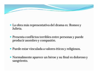  La obra más representativa del drama es: Romeo y
  Julieta.

 Presenta conflictos terribles entre personas y puede
  producir asombro y compasión.

 Puede estar vinculada a valores éticos y religiosos.

 Normalmente aparece un héroe y su final es doloroso y
  sangriento.
 