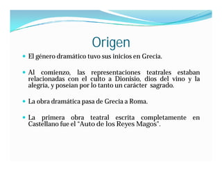 Origen
 El género dramático tuvo sus inicios en Grecia.

 Al comienzo, las representaciones teatrales estaban
  relacionadas con el culto a Dionisio, dios del vino y la
  alegría, y poseían por lo tanto un carácter sagrado.

 La obra dramática pasa de Grecia a Roma.

 La  primera obra teatral escrita completamente en
  Castellano fue el “Auto de los Reyes Magos".
 