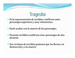 Tragedia
 Es la representación de terribles conflictos entre
  personajes superiores y muy vehementes.

 Suele acabar con la muerte de los personajes.

 Presente terribles conflictos entre personajes de alta
  alcurnia.

 Son víctimas de terribles pasiones que les llevan a la
  destrucción y a la muerte.
 