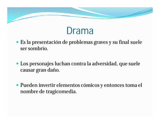 Drama
 Es la presentación de problemas graves y su final suele
 ser sombrío.

 Los personajes luchan contra la adversidad, que suele
 causar gran daño.

 Pueden invertir elementos cómicos y entonces toma el
 nombre de tragicomedia.
 