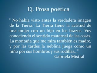 Ej. Prosa poética
“ No había visto antes la verdadera imagen
de la Tierra. La Tierra tiene la actitud de
una mujer con un hijo en los brazos. Voy
conociendo el sentido maternal de las cosas.
La montaña que me mira también es madre,
y por las tardes la neblina juega como un
niño por sus hombros y sus rodillas...”
Gabriela Mistral
 