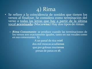 4) Rima
• Se refiere a la coincidencia de sonidos que tienen los
versos al finalizar. Se considera como terminación del
verso a todas las letras que hay a partir de la última
vocal acentuada (Macarena) Hay dos tipos de rimas:
– Rima Consonante: se produce cuando las terminaciones de
los versos son exactamente iguales, tanto en sus vocales como
en sus consonantes. Ej:
A un panal de rica miel
dos mil moscas acudieron
que por golosas murieron
presas de patas en él.
 