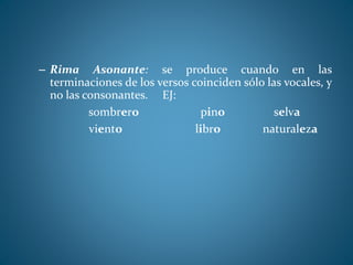 – Rima Asonante: se produce cuando en las
terminaciones de los versos coinciden sólo las vocales, y
no las consonantes. EJ:
sombrero pino selva
viento libro naturaleza
 