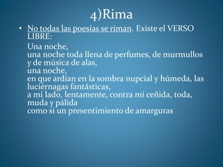 4)Rima
• No todas las poesías se riman. Existe el VERSO
LIBRE:
Una noche,
una noche toda llena de perfumes, de murmullos
y de música de alas,
una noche,
en que ardían en la sombra nupcial y húmeda, las
luciérnagas fantásticas,
a mi lado, lentamente, contra mí ceñida, toda,
muda y pálida
como si un presentimiento de amarguras
 