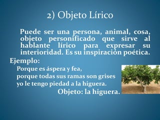 2) Objeto Lírico
Puede ser una persona, animal, cosa,
objeto personificado que sirve al
hablante lírico para expresar su
interioridad. Es su inspiración poética.
Ejemplo:
Porque es áspera y fea,
porque todas sus ramas son grises
yo le tengo piedad a la higuera.
Objeto: la higuera.
 