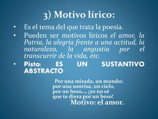 3) Motivo lírico:
• Es el tema del que trata la poesía.
• Pueden ser motivos líricos el amor, la
Patria, la alegría frente a una actitud, la
naturaleza, la angustia por el
transcurrir de la vida, etc.
• Pista: ES UN SUSTANTIVO
ABSTRACTO
Por una mirada, un mundo;
por una sonrisa, un cielo,
por un beso…, ¡yo no sé
que te diera por un beso!
Motivo: el amor.
 