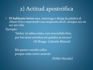 2) Actitud apostrófica
• El hablante lírico reta, interroga o dirige la palabra al
objeto lírico esperando una respuesta de él, aunque sea un
ser sin vida.
Ejemplo:
“Señor, tú sabes cómo, con encendido brío,
por los seres extraños mi palabra te invoca”.
(El Ruego. Gabriela Mistral)
Me gustas cuando callas
porque estás como ausente
(Pablo Neruda)
 