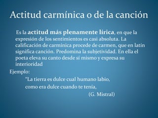 Actitud carmínica o de la canción
Es la actitud más plenamente lírica, en que la
expresión de los sentimientos es casi absoluta. La
calificación de carmínica procede de carmen, que en latín
significa canción. Predomina la subjetividad. En ella el
poeta eleva su canto desde sí mismo y expresa su
interioridad
Ejemplo:
“La tierra es dulce cual humano labio,
como era dulce cuando te tenía,
(G. Mistral)
 