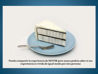 Puedo compartir la experiencia de SENTIR pero nunca podría saber si esa
experiencia es vivida de igual modo por otra persona
 
