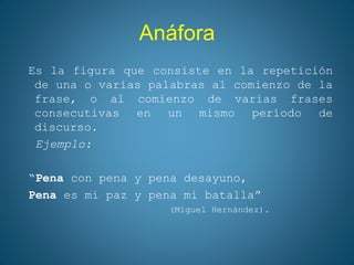 Anáfora
Es la figura que consiste en la repetición
de una o varias palabras al comienzo de la
frase, o al comienzo de varias frases
consecutivas en un mismo período de
discurso.
Ejemplo:
“Pena con pena y pena desayuno,
Pena es mi paz y pena mi batalla”
(Miguel Hernández).
 