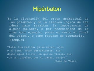 Hipérbaton
Es la alteración del orden gramatical de
las palabras y de la ilación lógica de las
ideas para resaltar la importancia de
alguna palabra, o por necesidades de la
rima (por ejemplo, poner el verbo al final
del verso), o como recurso de elegancia.
Ejemplo:
“Inés, tus bellos, ya me matan, ojos
y al alma, roban pensamientos, mía,
desde aquel triste, en que me vieron, día,
con tan crueles, por tu causa, enojos”
(Lope de Vega).
 