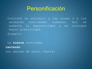 Personificación
Consiste en atribuir a las cosas o a los
animales cualidades humanas. Así se
aumenta la expresividad y se consigue
mayor plasticidad.
Ejemplo:
La sierra rechinaba
cantando
sus amores de acero.(Parra)
 