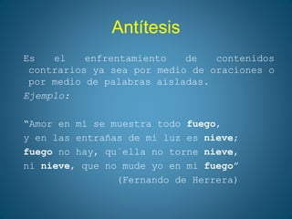 Antítesis
Es el enfrentamiento de contenidos
contrarios ya sea por medio de oraciones o
por medio de palabras aisladas.
Ejemplo:
“Amor en mí se muestra todo fuego,
y en las entrañas de mi luz es nieve;
fuego no hay, qu´ella no torne nieve,
ni nieve, que no mude yo en mi fuego”
(Fernando de Herrera)
 