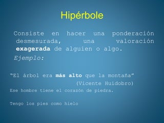 Hipérbole
Consiste en hacer una ponderación
desmesurada, una valoración
exagerada de alguien o algo.
Ejemplo:
“El árbol era más alto que la montaña”
(Vicente Huidobro)
Ese hombre tiene el corazón de piedra.
Tengo los pies como hielo
 