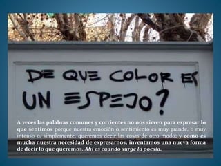 A veces las palabras comunes y corrientes no nos sirven para expresar lo
que sentimos porque nuestra emoción o sentimiento es muy grande, o muy
intenso o, simplemente, queremos decir las cosas de otro modo; y como es
mucha nuestra necesidad de expresarnos, inventamos una nueva forma
de decir lo que queremos. Ahí es cuando surge la poesía.
 