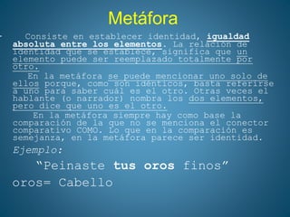 Metáfora
– Consiste en establecer identidad, igualdad
absoluta entre los elementos. La relación de
identidad que se establece, significa que un
elemento puede ser reemplazado totalmente por
otro.
En la metáfora se puede mencionar uno solo de
ellos porque, como son idénticos, basta referirse
a uno para saber cuál es el otro. Otras veces el
hablante (o narrador) nombra los dos elementos,
pero dice que uno es el otro.
En la metáfora siempre hay como base la
comparación de la que no se menciona el conector
comparativo COMO. Lo que en la comparación es
semejanza, en la metáfora parece ser identidad.
Ejemplo:
“Peinaste tus oros finos”
oros= Cabello
 