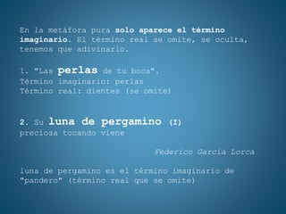 En la metáfora pura solo aparece el término
imaginario. El término real se omite, se oculta,
tenemos que adivinarlo.
1. "Las perlas de tu boca".
Término imaginario: perlas
Término real: dientes (se omite)
2. Su luna de pergamino (I)
preciosa tocando viene
Federico García Lorca
luna de pergamino es el término imaginario de
"pandero" (término real que se omite)
 