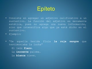 Epíteto
• Consiste en agregar un adjetivo calificativo a un
sustantivo. La función del adjetivo es meramente
estética, pues no agrega una nueva información,
sino que intensifica algo que ya está dicho en el
sustantivo.
• Ejemplo:
• “De aquella herida fluía la roja sangre que
testimoniaba la lucha”
El león fiero.
La inocente paloma.
La blanca nieve.
 