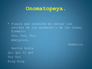 Onomatopeya.
• Figura que consiste en imitar los
sonidos de los animales o de las cosas.
Ejemplo:
Uco, Uco, Uco.
Abejaruco.
Federico
García Lorca
Qui qui ri qui
Toc Toc
Ring Ring
 