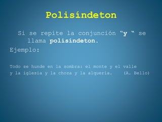 Polisíndeton
Si se repite la conjunción “y “ se
llama polisíndeton.
Ejemplo:
Todo se hunde en la sombra: el monte y el valle
y la iglesia y la choza y la alquería. (A. Bello)
 