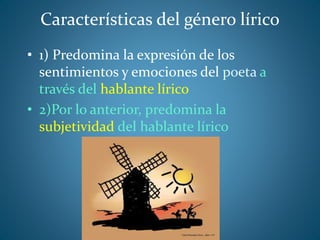 Características del género lírico
• 1) Predomina la expresión de los
sentimientos y emociones del poeta a
través del hablante lírico
• 2)Por lo anterior, predomina la
subjetividad del hablante lírico
 