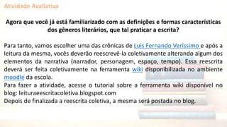 Atividade Avaliativa
Agora que você já está familiarizado com as definições e formas características
dos gêneros literários, que tal praticar a escrita?
Para tanto, vamos escolher uma das crônicas de Luis Fernando Veríssimo e após a
leitura da mesma, vocês deverão reescrevê-la coletivamente alterando algum dos
elementos da narrativa (narrador, personagem, espaço, tempo). Essa reescrita
deverá ser feita coletivamente na ferramenta wiki disponibilizada no ambiente
moodle da escola.
Para fazer a atividade, acesse o tutorial sobre a ferramenta wiki disponível no
blog: leituraeescritacoletiva.blogspot.com
Depois de finalizada a reescrita coletiva, a mesma será postada no blog.
 