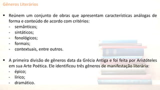 Gêneros Literários
 Reúnem um conjunto de obras que apresentam características análogas de
forma e conteúdo de acordo com critérios:
- semânticos;
- sintáticos;
- fonológicos;
- formais;
- contextuais, entre outros.
 A primeira divisão de gêneros data da Grécia Antiga e foi feita por Aristóteles
em sua Arte Poética. Ele identificou três gêneros de manifestação literária:
- épico;
- lírico;
- dramático.
 
