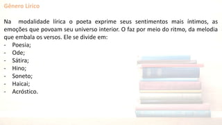 Gênero Lírico
Na modalidade lírica o poeta exprime seus sentimentos mais íntimos, as
emoções que povoam seu universo interior. O faz por meio do ritmo, da melodia
que embala os versos. Ele se divide em:
- Poesia;
- Ode;
- Sátira;
- Hino;
- Soneto;
- Haicai;
- Acróstico.
 